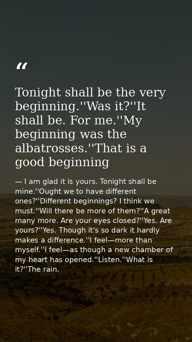 Tonight shall be the very beginning.''Was it?''It shall be. For me.''My beginning was the albatrosses.''That is a good b — I am glad it is yours. Tonight shall be mine.''Ought we to have different ones?''Different beginnings? I think we must.''Will there be more of them?''A great many more. Are your eyes closed?''Yes. Are yours?''Yes. Though it's so dark it hardly makes a difference.''I feel—more than myself.''I feel—as though a new chamber of my heart has opened.''Listen.''What is it?''The rain.