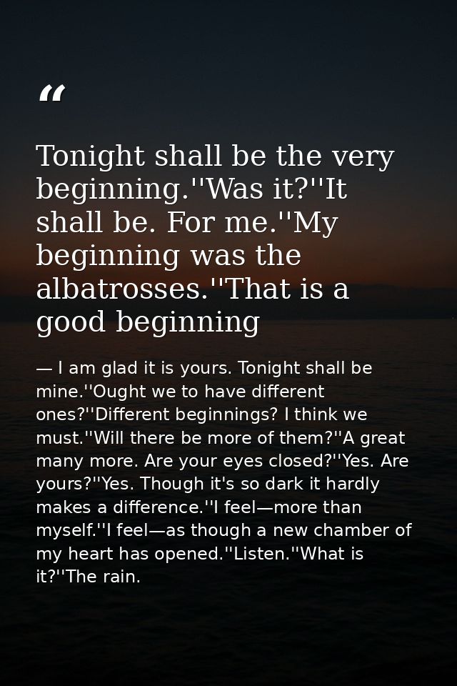 Tonight shall be the very beginning.''Was it?''It shall be. For me.''My beginning was the albatrosses.''That is a good b — I am glad it is yours. Tonight shall be mine.''Ought we to have different ones?''Different beginnings? I think we must.''Will there be more of them?''A great many more. Are your eyes closed?''Yes. Are yours?''Yes. Though it's so dark it hardly makes a difference.''I feel—more than myself.''I feel—as though a new chamber of my heart has opened.''Listen.''What is it?''The rain.