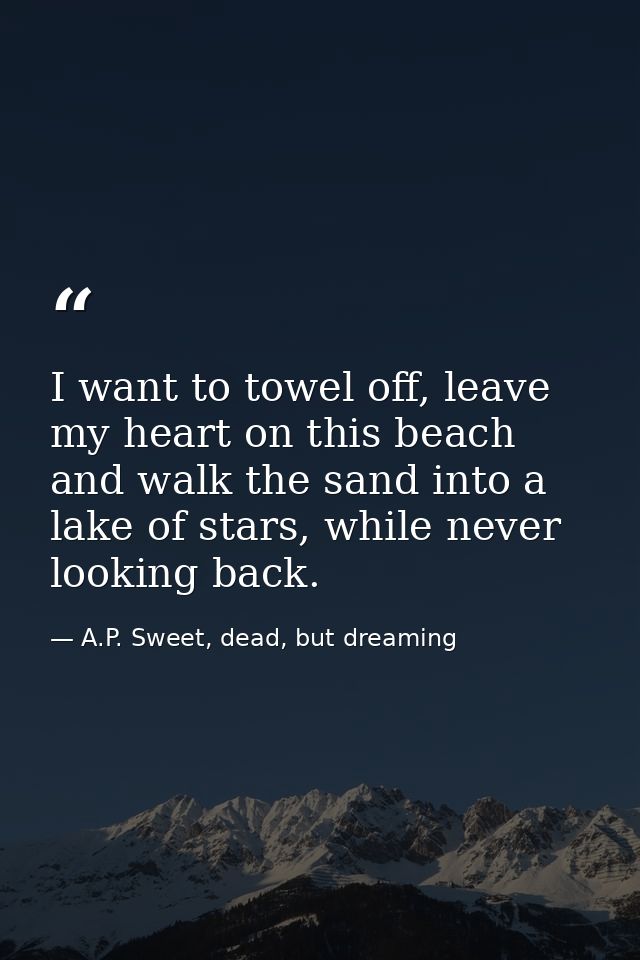 I want to towel off, leave my heart on this beach and walk the sand into a lake of stars, while never looking back. — A.P. Sweet, dead, but dreaming