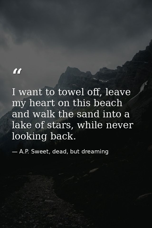 I want to towel off, leave my heart on this beach and walk the sand into a lake of stars, while never looking back. — A.P. Sweet, dead, but dreaming