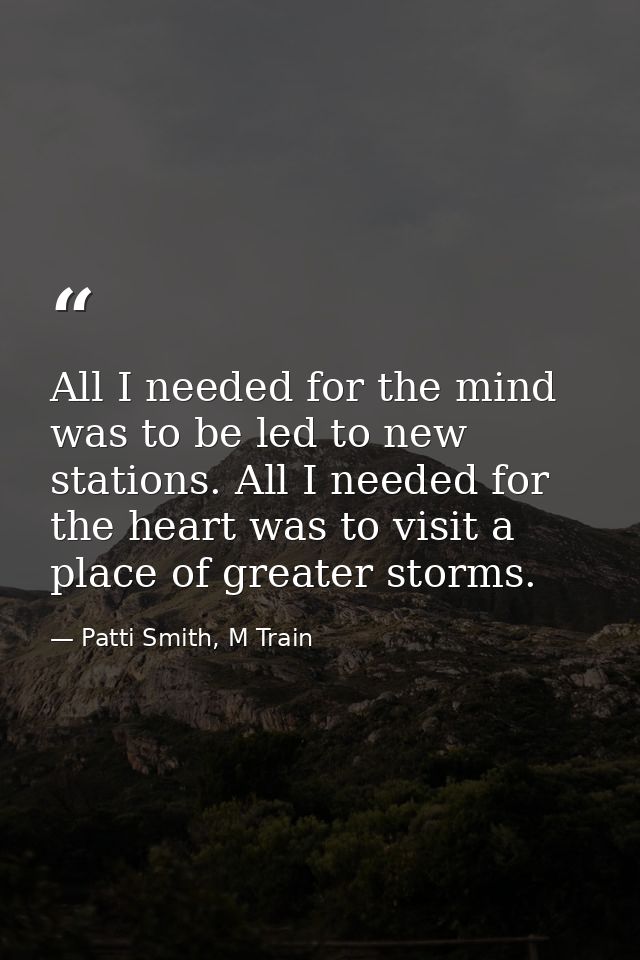 All I needed for the mind was to be led to new stations. All I needed for the heart was to visit a place of greater stor — Patti Smith, M Train
