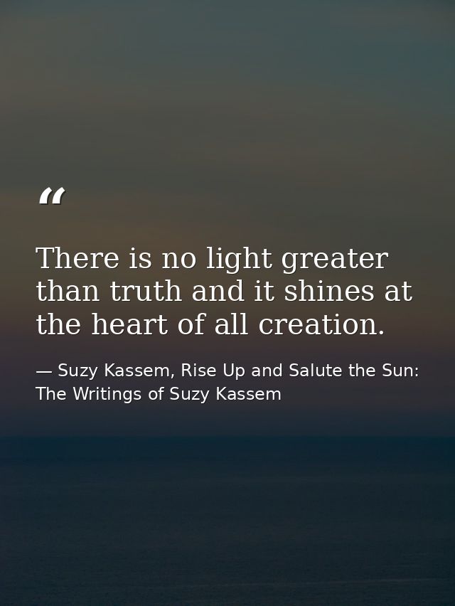 There is no light greater than truth and it shines at the heart of all creation. — Suzy Kassem, Rise Up and Salute the Sun: The Writings of Suzy Kassem