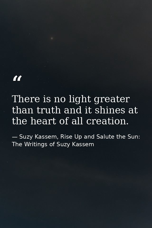 There is no light greater than truth and it shines at the heart of all creation. — Suzy Kassem, Rise Up and Salute the Sun: The Writings of Suzy Kassem