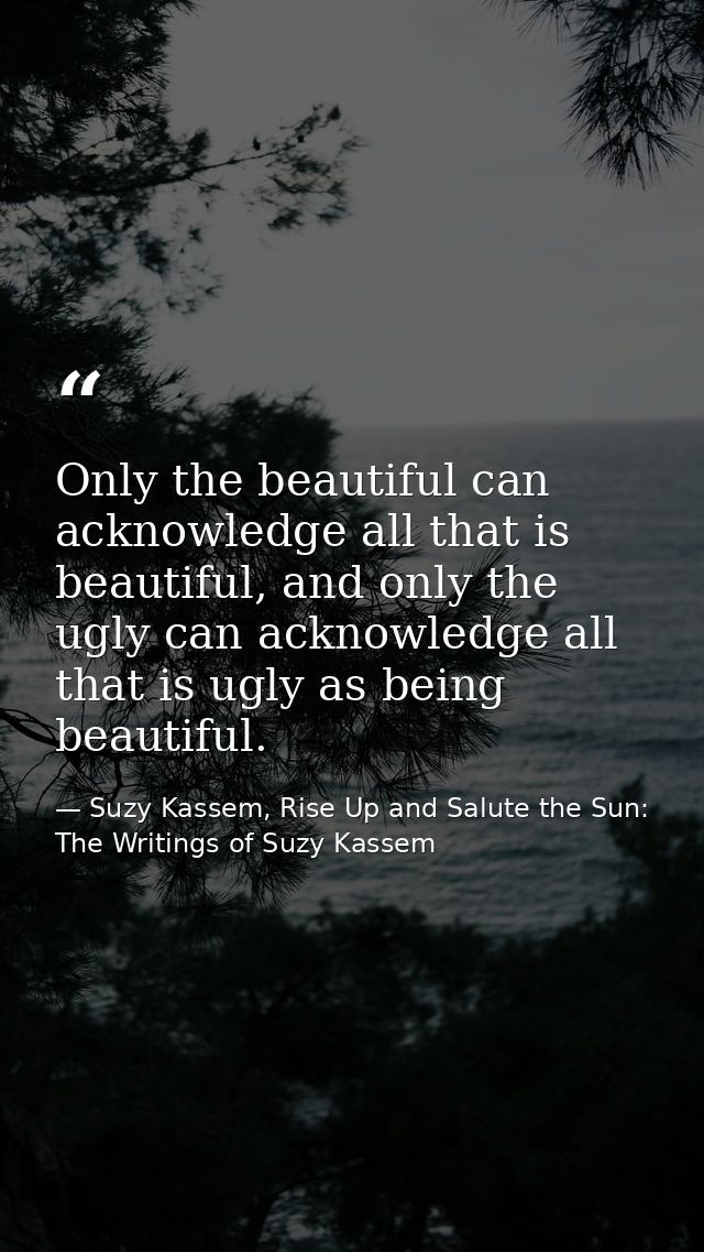 Only the beautiful can acknowledge all that is beautiful, and only the ugly can acknowledge all that is ugly as being be — Suzy Kassem, Rise Up and Salute the Sun: The Writings of Suzy Kassem