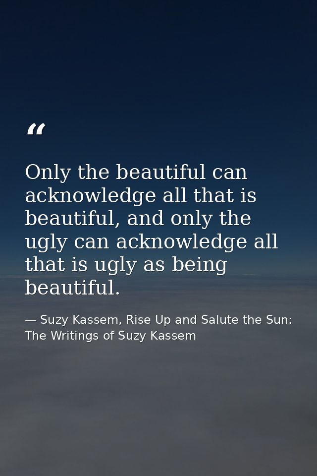 Only the beautiful can acknowledge all that is beautiful, and only the ugly can acknowledge all that is ugly as being be — Suzy Kassem, Rise Up and Salute the Sun: The Writings of Suzy Kassem