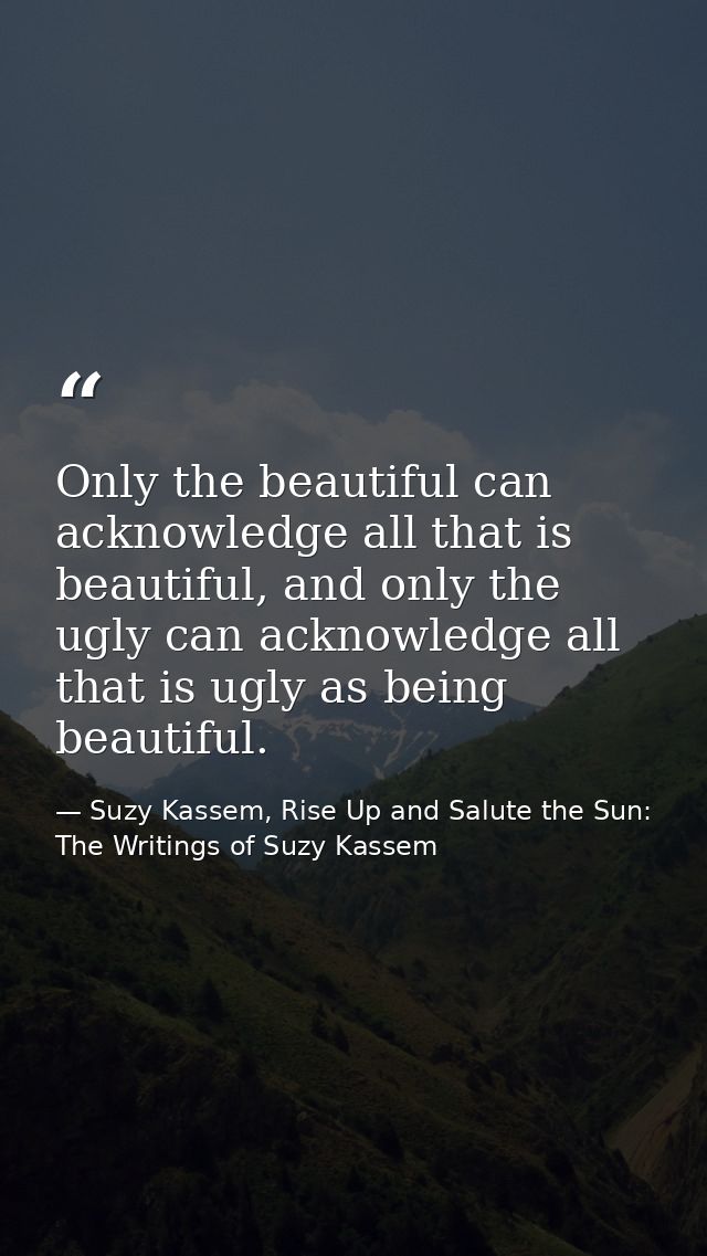 Only the beautiful can acknowledge all that is beautiful, and only the ugly can acknowledge all that is ugly as being be — Suzy Kassem, Rise Up and Salute the Sun: The Writings of Suzy Kassem