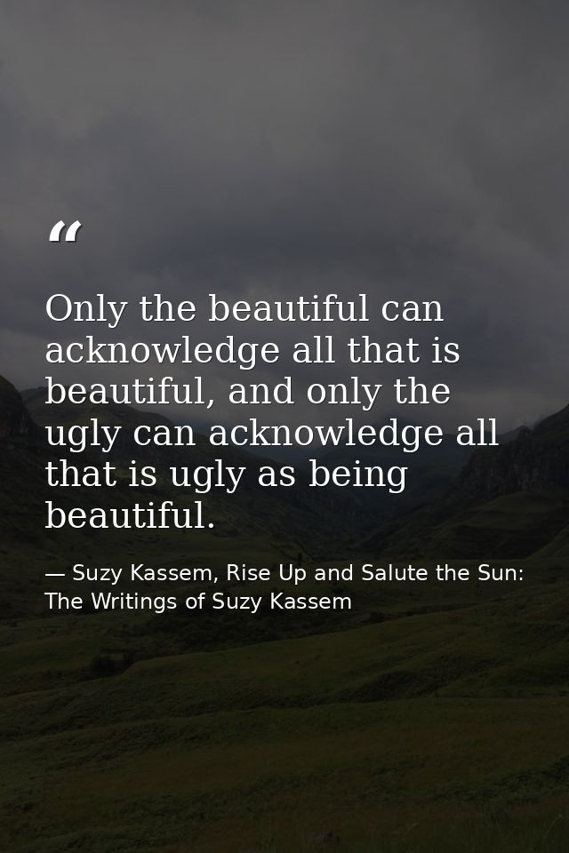 Only the beautiful can acknowledge all that is beautiful, and only the ugly can acknowledge all that is ugly as being be — Suzy Kassem, Rise Up and Salute the Sun: The Writings of Suzy Kassem