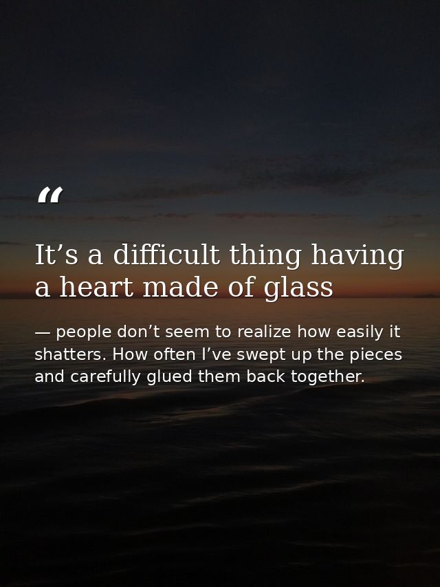 It’s a difficult thing having a heart made of glass — people don’t seem to realize how easily it shatters. How often I’ve swept up the pieces and carefully glued them back together.