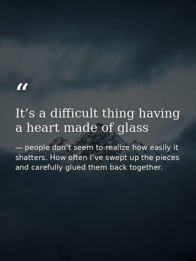 It’s a difficult thing having a heart made of glass — people don’t seem to realize how easily it shatters. How often I’ve swept up the pieces and carefully glued them back together.
