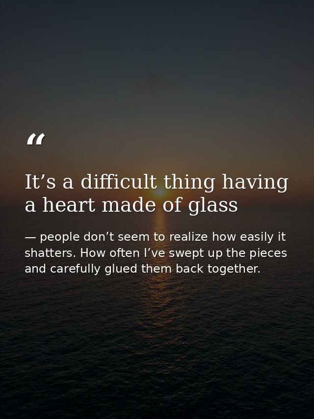 It’s a difficult thing having a heart made of glass — people don’t seem to realize how easily it shatters. How often I’ve swept up the pieces and carefully glued them back together.