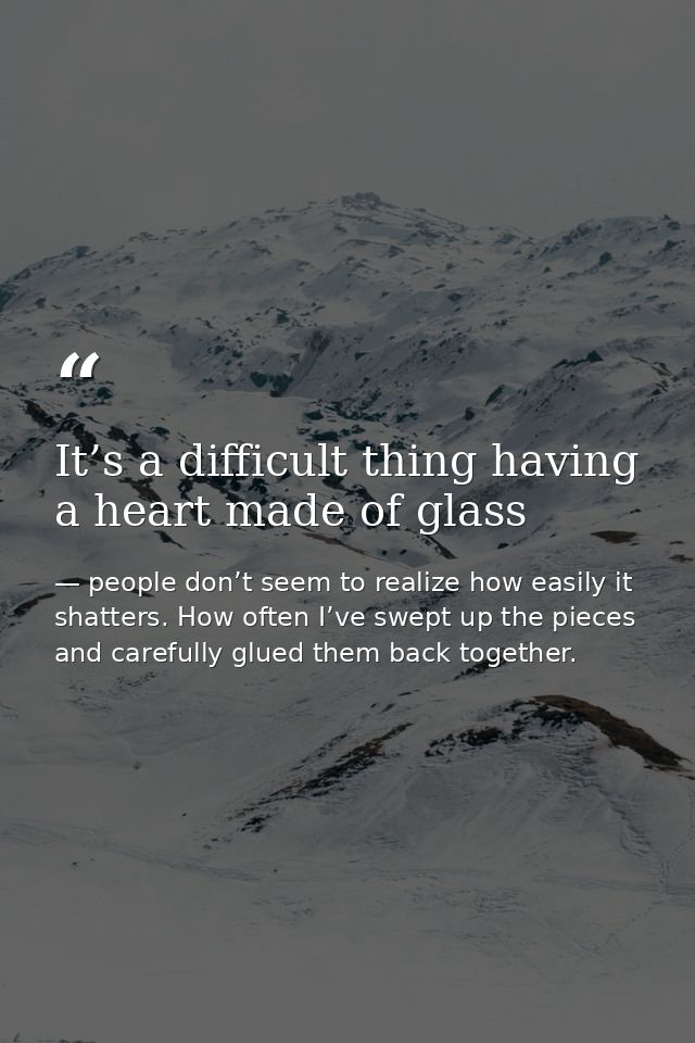 It’s a difficult thing having a heart made of glass — people don’t seem to realize how easily it shatters. How often I’ve swept up the pieces and carefully glued them back together.