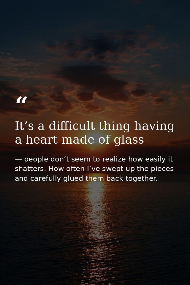 It’s a difficult thing having a heart made of glass — people don’t seem to realize how easily it shatters. How often I’ve swept up the pieces and carefully glued them back together.