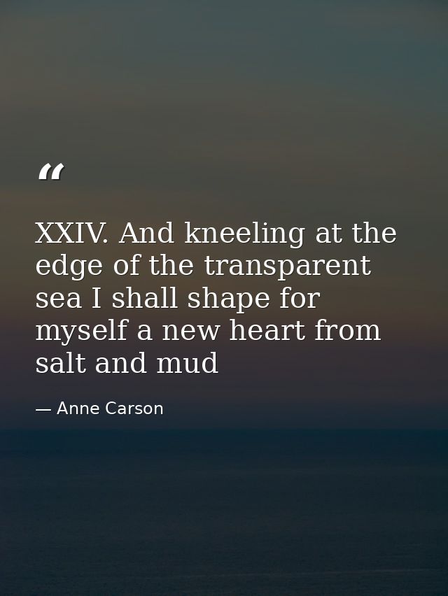 XXIV. And kneeling at the edge of the transparent sea I shall shape for myself a new heart from salt and mud — Anne Carson
