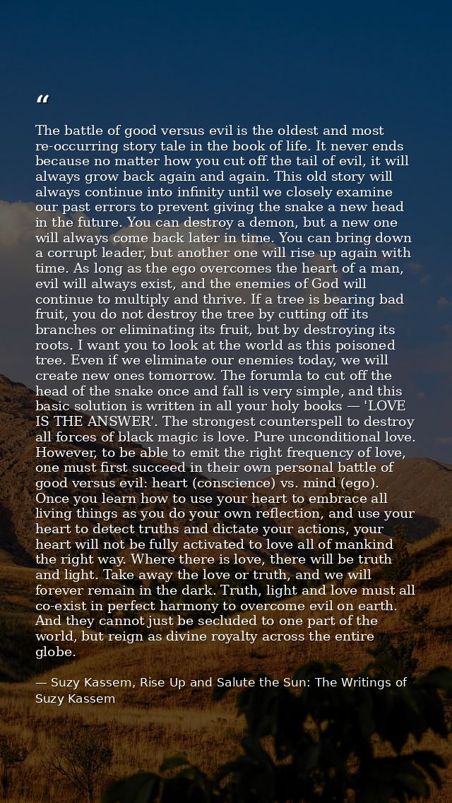 The battle of good versus evil is the oldest and most re-occurring story tale in the book of life. It never ends because — Suzy Kassem, Rise Up and Salute the Sun: The Writings of Suzy Kassem
