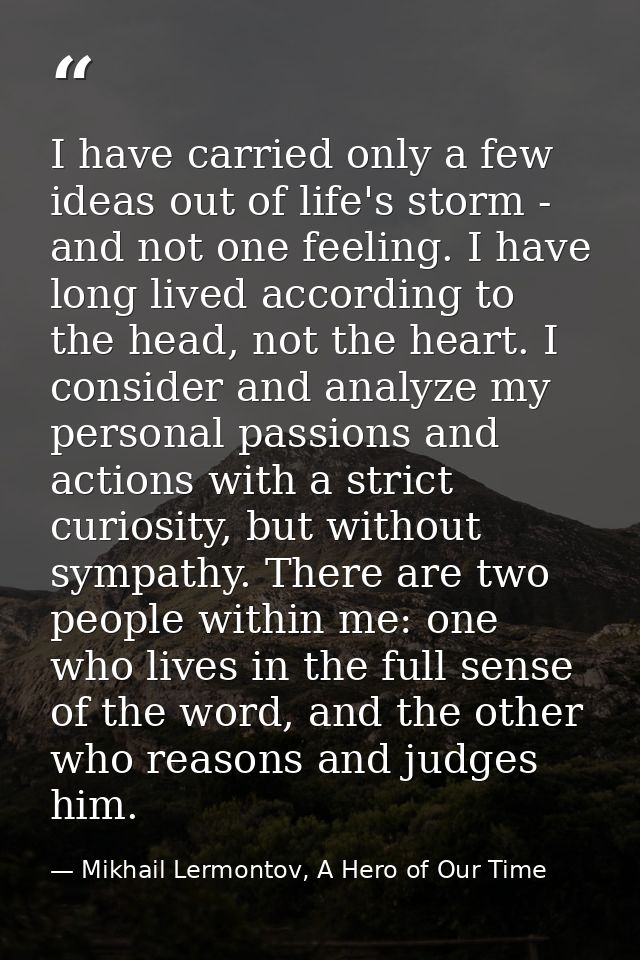 I have carried only a few ideas out of life's storm - and not one feeling. I have long lived according to the head, not  — Mikhail Lermontov, A Hero of Our Time