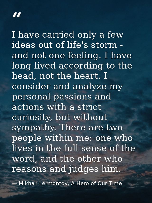 I have carried only a few ideas out of life's storm - and not one feeling. I have long lived according to the head, not  — Mikhail Lermontov, A Hero of Our Time