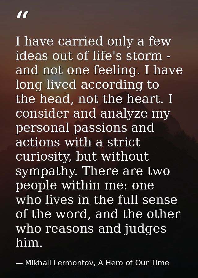 I have carried only a few ideas out of life's storm - and not one feeling. I have long lived according to the head, not  — Mikhail Lermontov, A Hero of Our Time