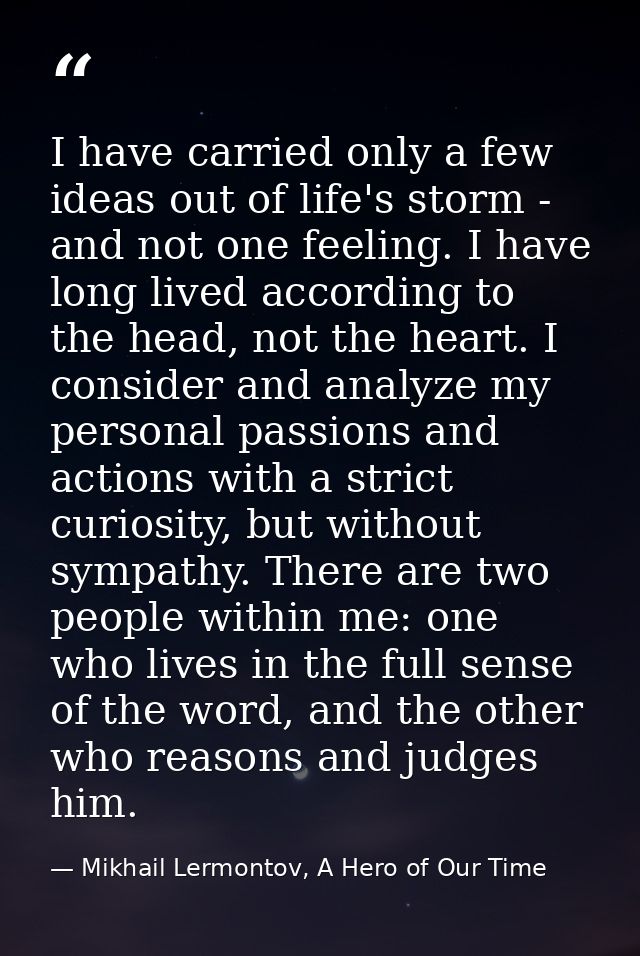 I have carried only a few ideas out of life's storm - and not one feeling. I have long lived according to the head, not  — Mikhail Lermontov, A Hero of Our Time