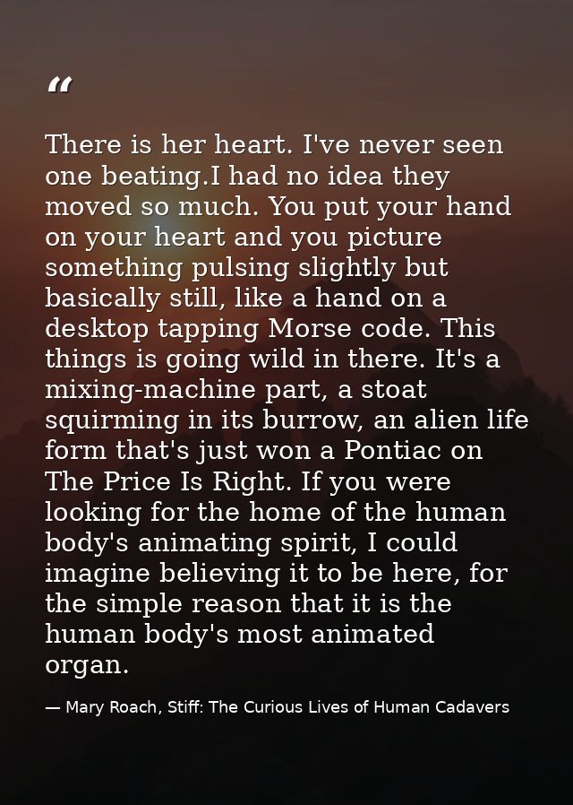 There is her heart. I've never seen one beating.I had no idea they moved so much. You put your hand on your heart and yo — Mary Roach, Stiff: The Curious Lives of Human Cadavers