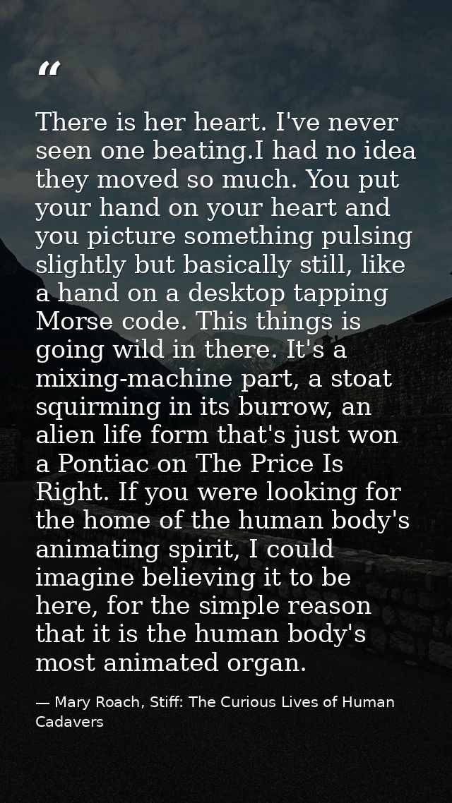 There is her heart. I've never seen one beating.I had no idea they moved so much. You put your hand on your heart and yo — Mary Roach, Stiff: The Curious Lives of Human Cadavers