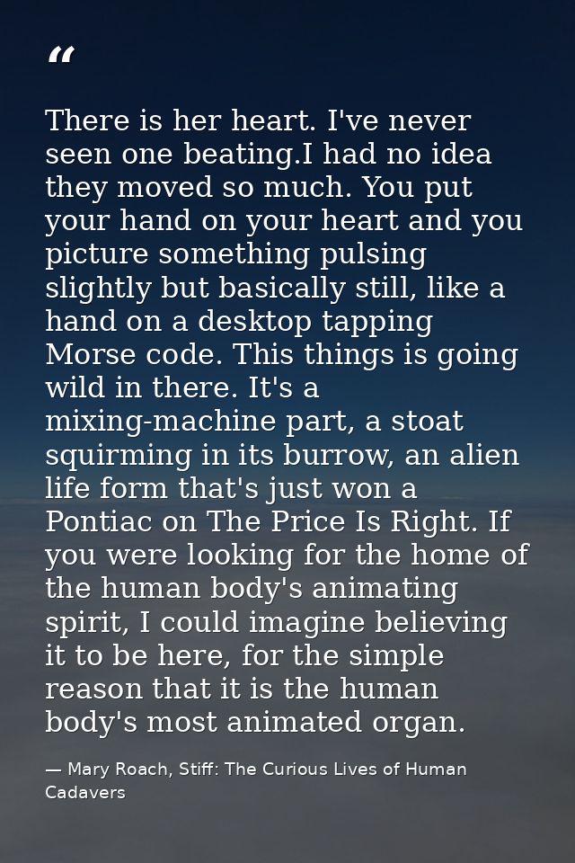 There is her heart. I've never seen one beating.I had no idea they moved so much. You put your hand on your heart and yo — Mary Roach, Stiff: The Curious Lives of Human Cadavers