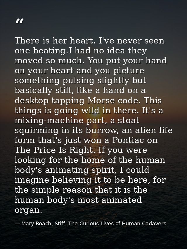 There is her heart. I've never seen one beating.I had no idea they moved so much. You put your hand on your heart and yo — Mary Roach, Stiff: The Curious Lives of Human Cadavers