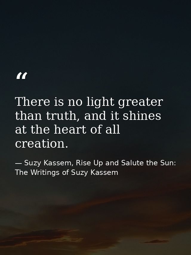 There is no light greater than truth, and it shines at the heart of all creation. — Suzy Kassem, Rise Up and Salute the Sun: The Writings of Suzy Kassem