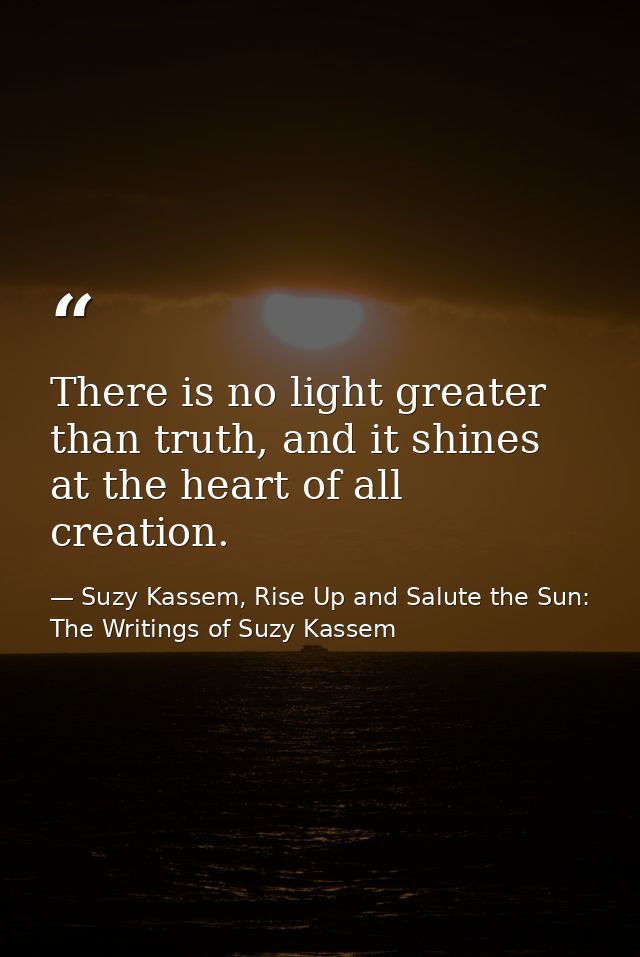 There is no light greater than truth, and it shines at the heart of all creation. — Suzy Kassem, Rise Up and Salute the Sun: The Writings of Suzy Kassem
