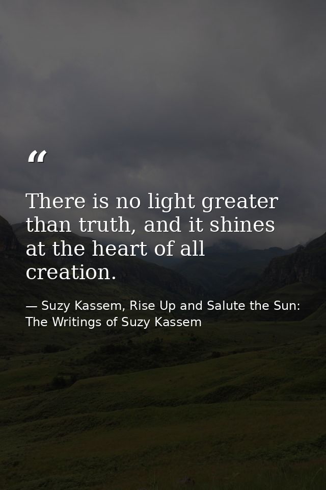 There is no light greater than truth, and it shines at the heart of all creation. — Suzy Kassem, Rise Up and Salute the Sun: The Writings of Suzy Kassem
