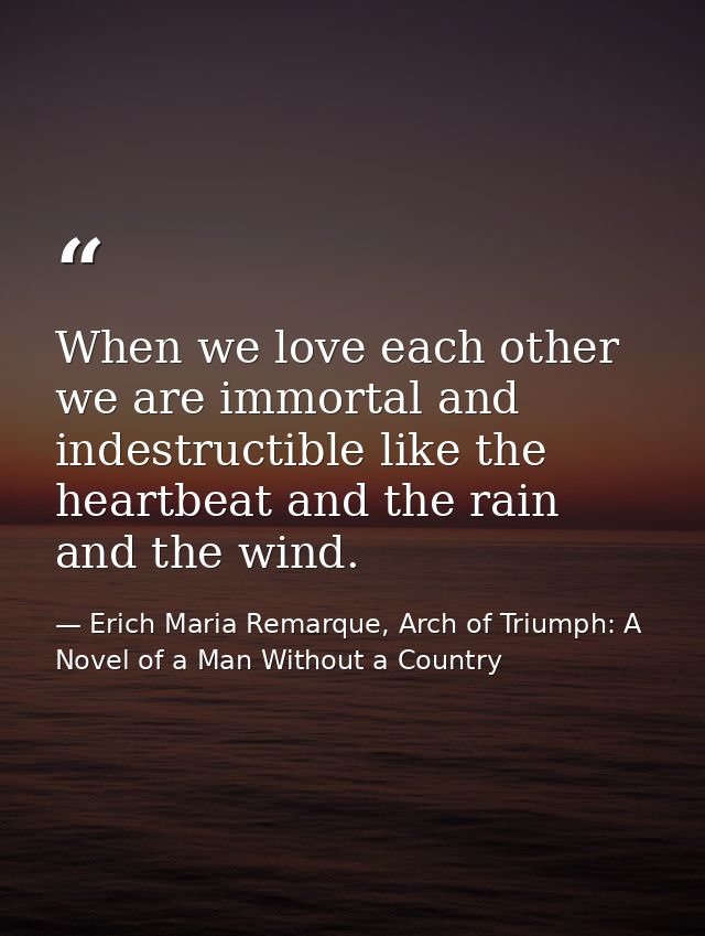 When we love each other we are immortal and indestructible like the heartbeat and the rain and the wind. — Erich Maria Remarque, Arch of Triumph: A Novel of a Man Without a Country