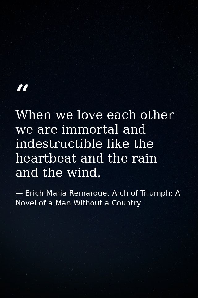 When we love each other we are immortal and indestructible like the heartbeat and the rain and the wind. — Erich Maria Remarque, Arch of Triumph: A Novel of a Man Without a Country