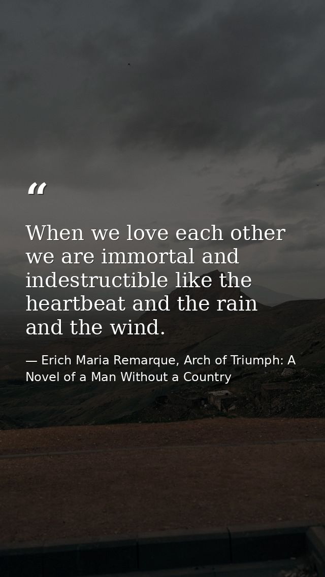 When we love each other we are immortal and indestructible like the heartbeat and the rain and the wind. — Erich Maria Remarque, Arch of Triumph: A Novel of a Man Without a Country