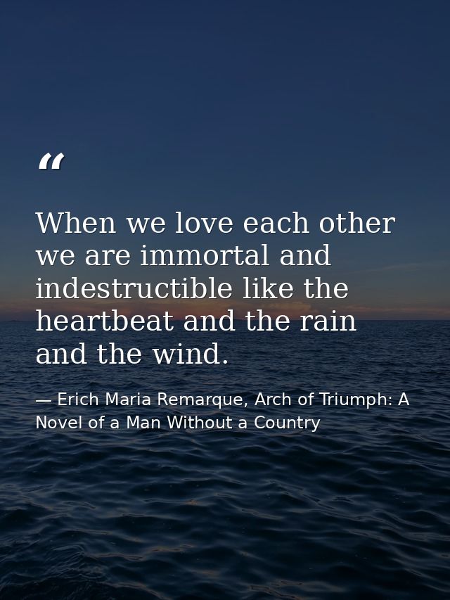 When we love each other we are immortal and indestructible like the heartbeat and the rain and the wind. — Erich Maria Remarque, Arch of Triumph: A Novel of a Man Without a Country