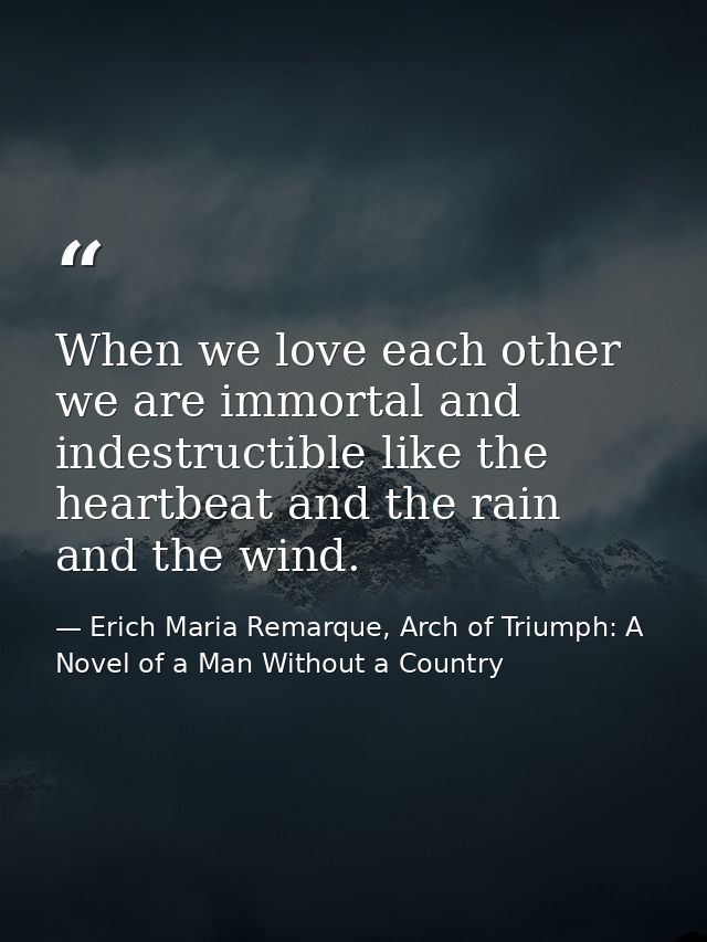 When we love each other we are immortal and indestructible like the heartbeat and the rain and the wind. — Erich Maria Remarque, Arch of Triumph: A Novel of a Man Without a Country
