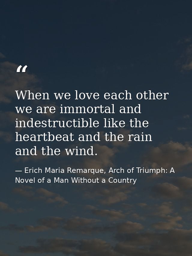 When we love each other we are immortal and indestructible like the heartbeat and the rain and the wind. — Erich Maria Remarque, Arch of Triumph: A Novel of a Man Without a Country