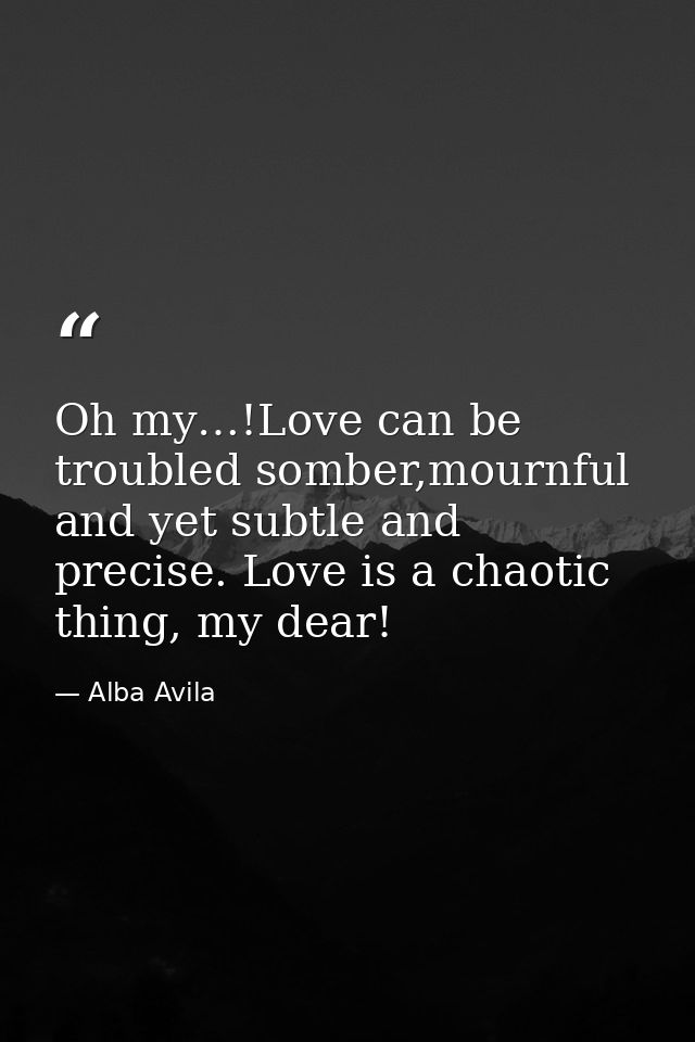Oh my…!Love can be troubled somber,mournful and yet subtle and precise. Love is a chaotic thing, my dear! — Alba Avila