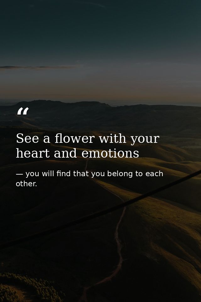 See a flower with your heart and emotions — you will find that you belong to each other.