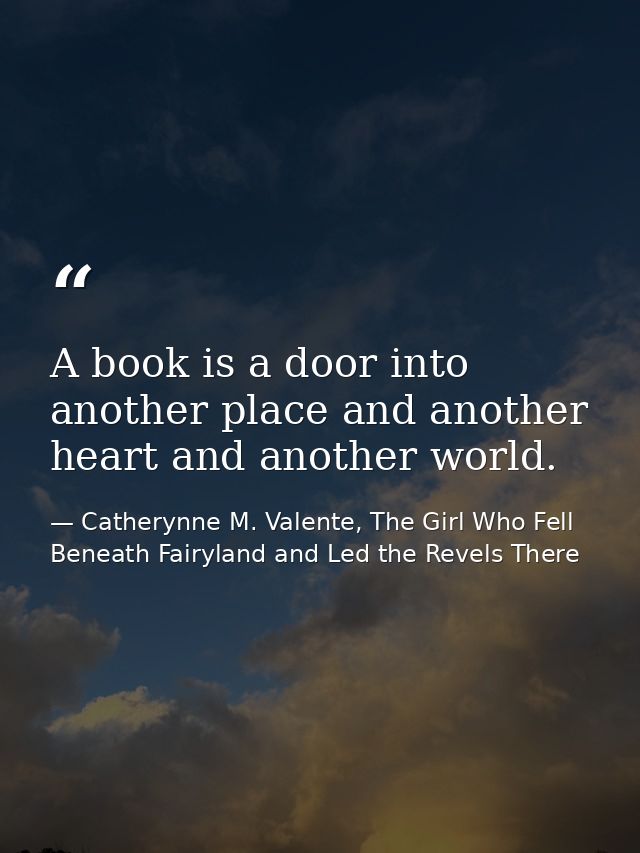 A book is a door into another place and another heart and another world. — Catherynne M. Valente, The Girl Who Fell Beneath Fairyland and Led the Revels There