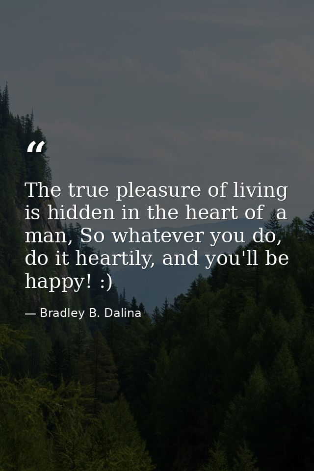 The true pleasure of living is hidden in the heart of  a man, So whatever you do, do it heartily, and you'll be happy! : — Bradley B. Dalina