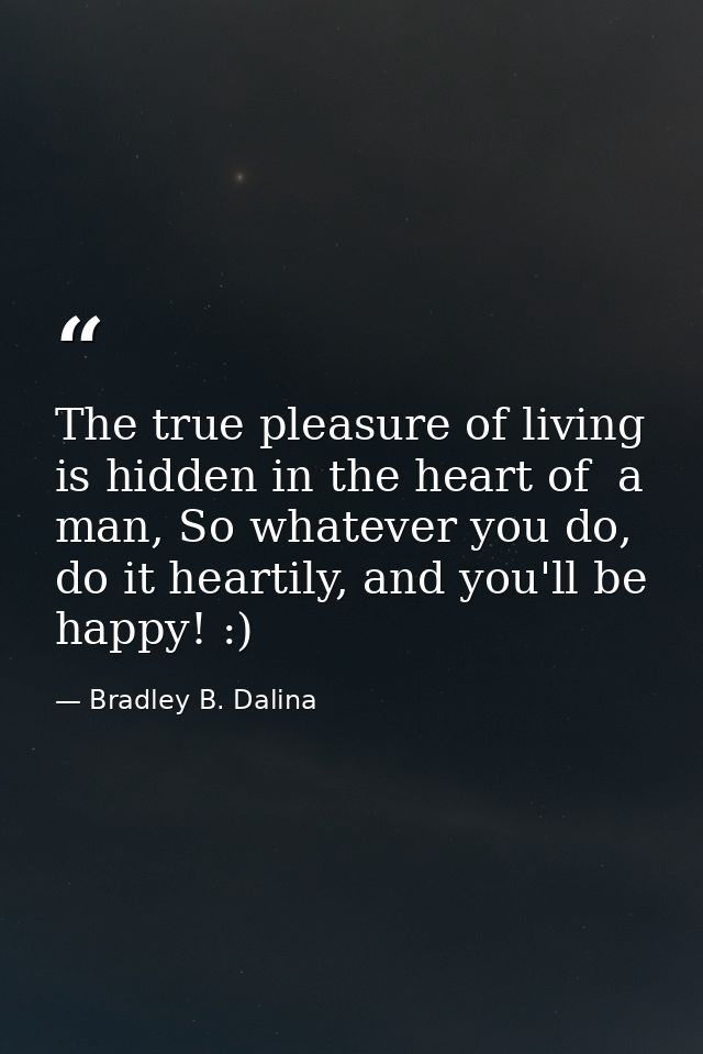 The true pleasure of living is hidden in the heart of  a man, So whatever you do, do it heartily, and you'll be happy! : — Bradley B. Dalina