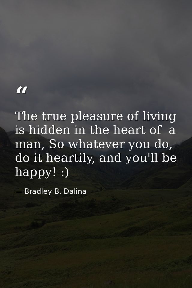 The true pleasure of living is hidden in the heart of  a man, So whatever you do, do it heartily, and you'll be happy! : — Bradley B. Dalina