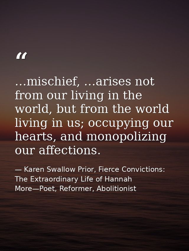 …mischief, …arises not from our living in the world, but from the world living in us; occupying our hearts, and monopoli — Karen Swallow Prior, Fierce Convictions: The Extraordinary Life of Hannah More—Poet, Reformer, Abolitionist