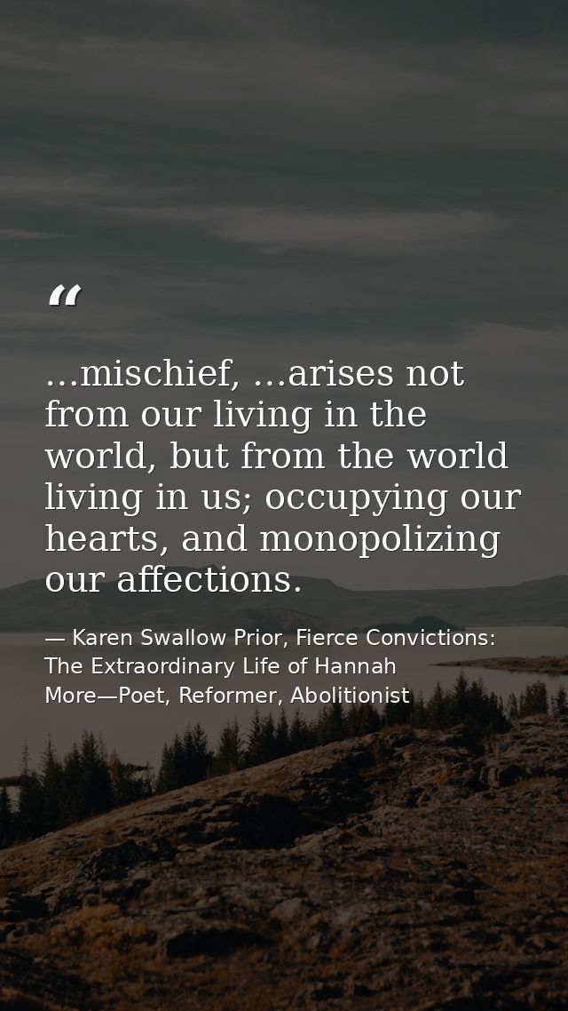 …mischief, …arises not from our living in the world, but from the world living in us; occupying our hearts, and monopoli — Karen Swallow Prior, Fierce Convictions: The Extraordinary Life of Hannah More—Poet, Reformer, Abolitionist