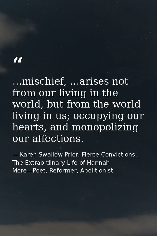 …mischief, …arises not from our living in the world, but from the world living in us; occupying our hearts, and monopoli — Karen Swallow Prior, Fierce Convictions: The Extraordinary Life of Hannah More—Poet, Reformer, Abolitionist