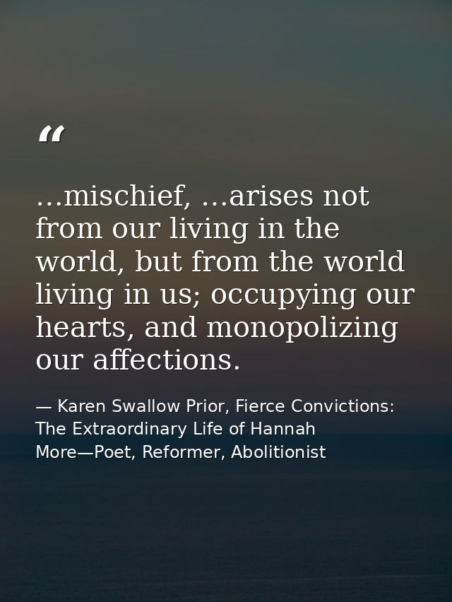 …mischief, …arises not from our living in the world, but from the world living in us; occupying our hearts, and monopoli — Karen Swallow Prior, Fierce Convictions: The Extraordinary Life of Hannah More—Poet, Reformer, Abolitionist