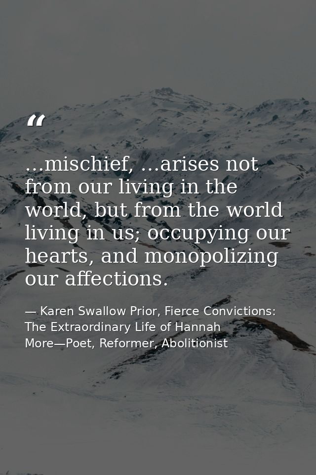 …mischief, …arises not from our living in the world, but from the world living in us; occupying our hearts, and monopoli — Karen Swallow Prior, Fierce Convictions: The Extraordinary Life of Hannah More—Poet, Reformer, Abolitionist