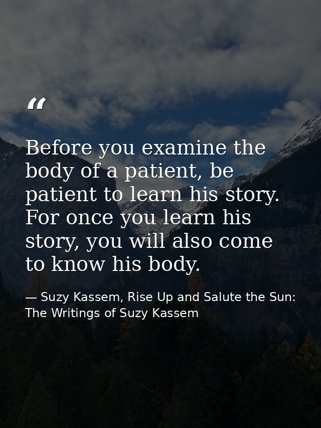 Before you examine the body of a patient, be patient to learn his story. For once you learn his story, you will also com — Suzy Kassem, Rise Up and Salute the Sun: The Writings of Suzy Kassem