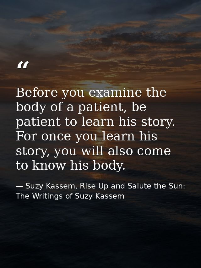 Before you examine the body of a patient, be patient to learn his story. For once you learn his story, you will also com — Suzy Kassem, Rise Up and Salute the Sun: The Writings of Suzy Kassem