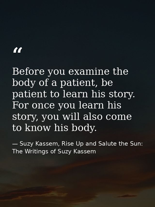 Before you examine the body of a patient, be patient to learn his story. For once you learn his story, you will also com — Suzy Kassem, Rise Up and Salute the Sun: The Writings of Suzy Kassem