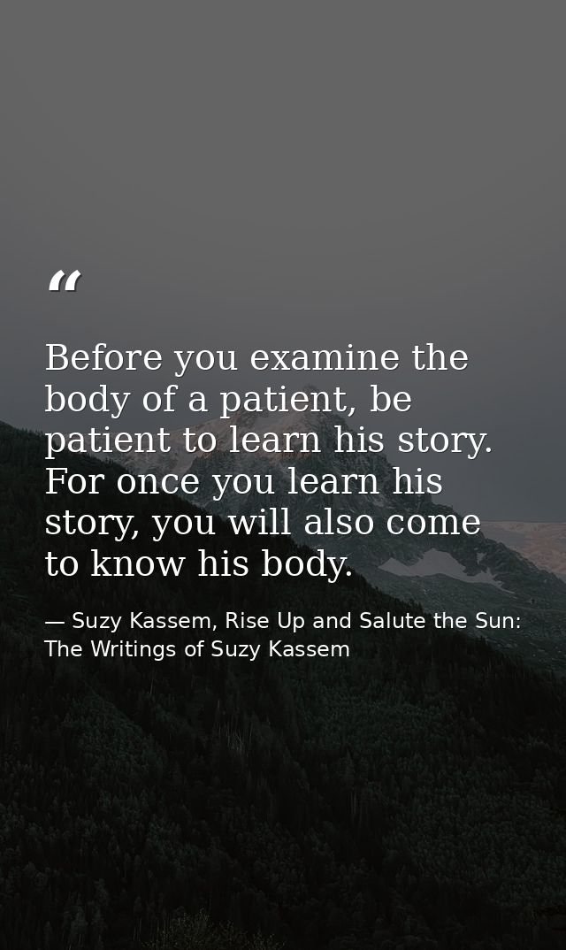 Before you examine the body of a patient, be patient to learn his story. For once you learn his story, you will also com — Suzy Kassem, Rise Up and Salute the Sun: The Writings of Suzy Kassem